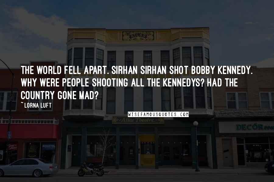 Lorna Luft Quotes: The world fell apart. Sirhan Sirhan shot Bobby Kennedy. Why were people shooting all the Kennedys? Had the country gone mad?