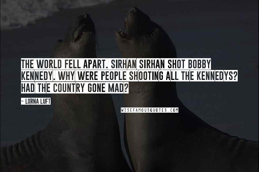 Lorna Luft Quotes: The world fell apart. Sirhan Sirhan shot Bobby Kennedy. Why were people shooting all the Kennedys? Had the country gone mad?