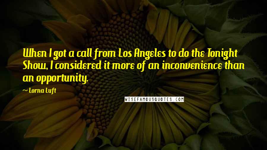 Lorna Luft Quotes: When I got a call from Los Angeles to do the Tonight Show, I considered it more of an inconvenience than an opportunity.