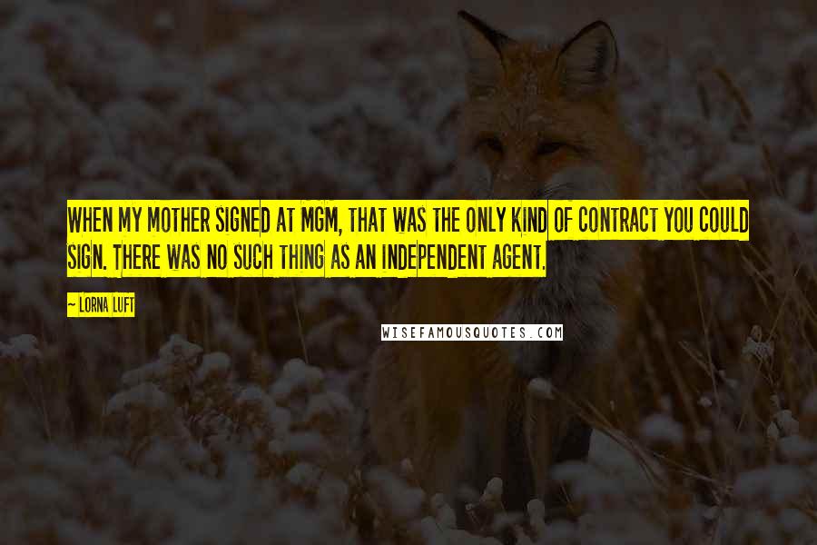 Lorna Luft Quotes: When my mother signed at MGM, that was the only kind of contract you could sign. There was no such thing as an independent agent.