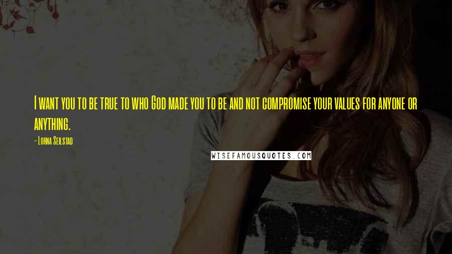 Lorna Seilstad Quotes: I want you to be true to who God made you to be and not compromise your values for anyone or anything.