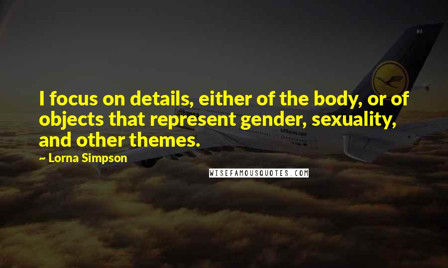 Lorna Simpson Quotes: I focus on details, either of the body, or of objects that represent gender, sexuality, and other themes.