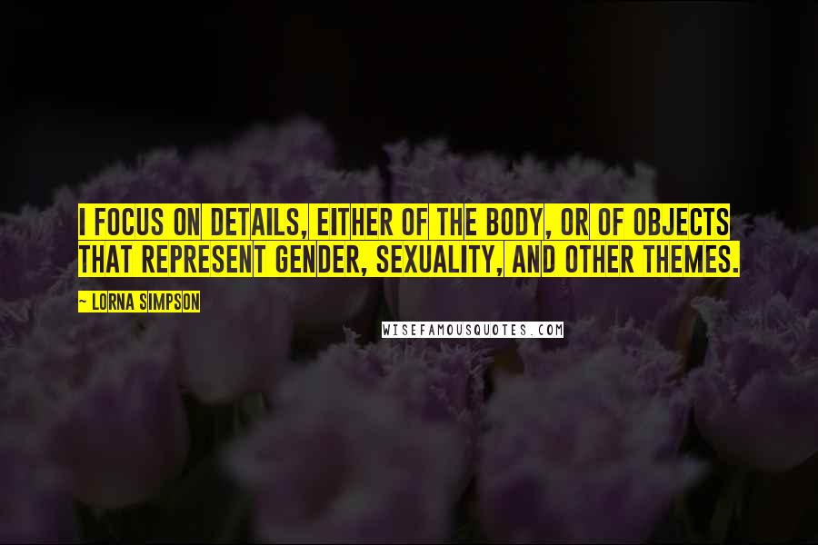 Lorna Simpson Quotes: I focus on details, either of the body, or of objects that represent gender, sexuality, and other themes.