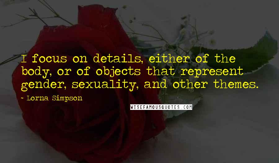 Lorna Simpson Quotes: I focus on details, either of the body, or of objects that represent gender, sexuality, and other themes.
