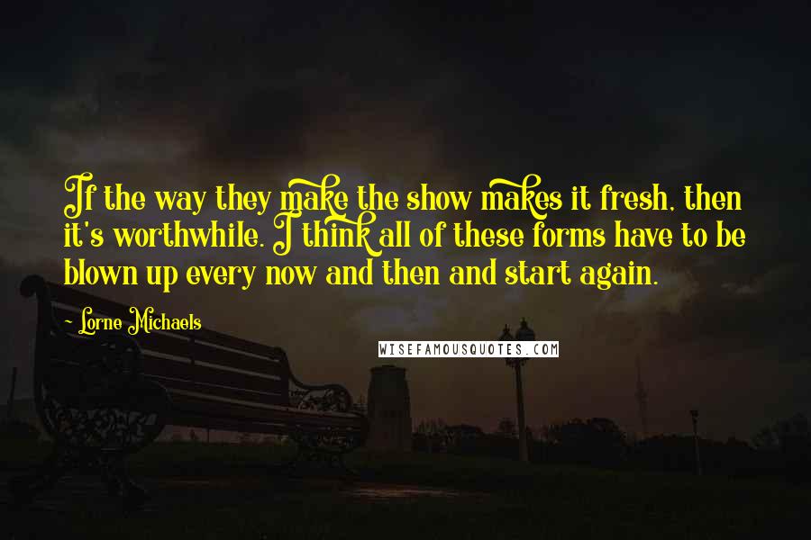 Lorne Michaels Quotes: If the way they make the show makes it fresh, then it's worthwhile. I think all of these forms have to be blown up every now and then and start again.