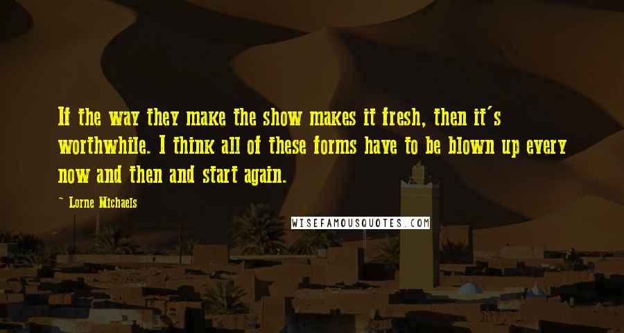 Lorne Michaels Quotes: If the way they make the show makes it fresh, then it's worthwhile. I think all of these forms have to be blown up every now and then and start again.