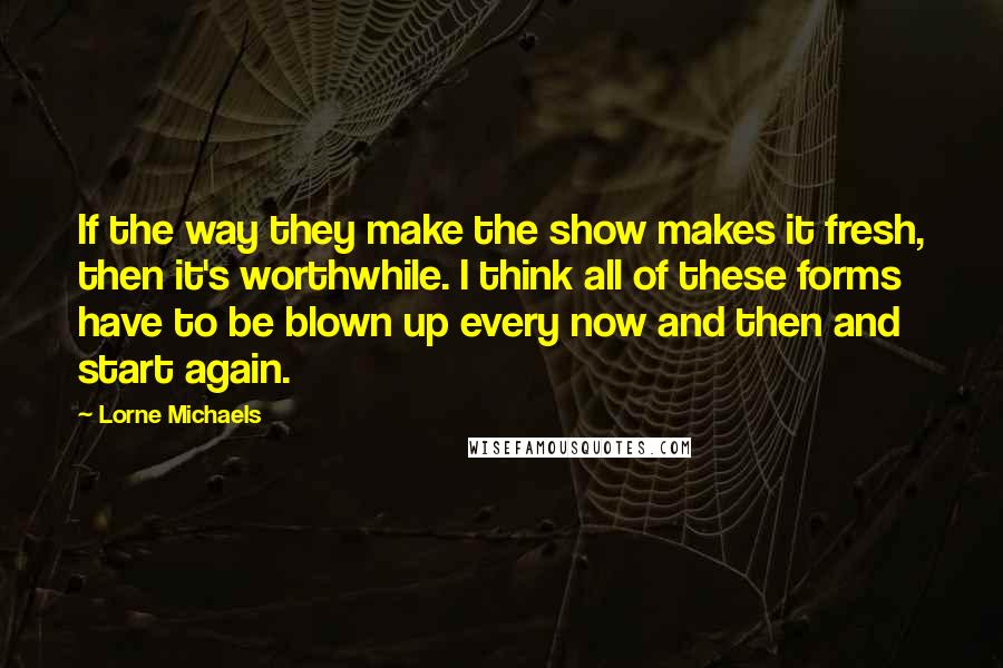 Lorne Michaels Quotes: If the way they make the show makes it fresh, then it's worthwhile. I think all of these forms have to be blown up every now and then and start again.