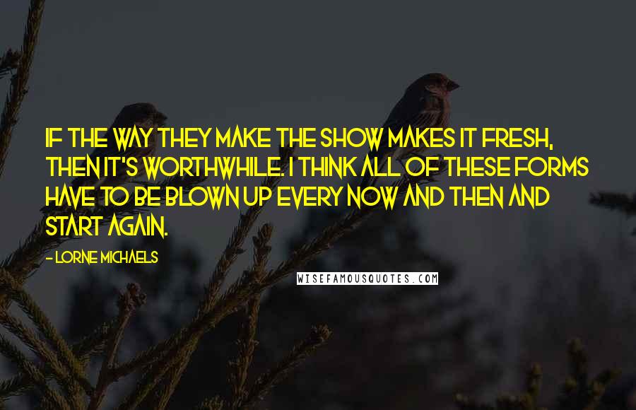 Lorne Michaels Quotes: If the way they make the show makes it fresh, then it's worthwhile. I think all of these forms have to be blown up every now and then and start again.