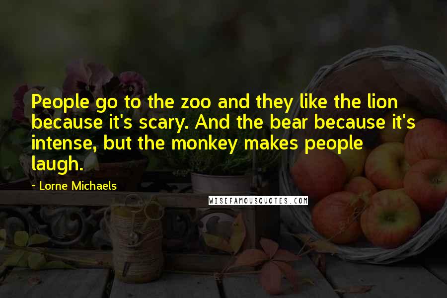 Lorne Michaels Quotes: People go to the zoo and they like the lion because it's scary. And the bear because it's intense, but the monkey makes people laugh.