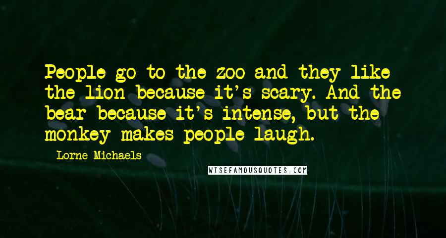 Lorne Michaels Quotes: People go to the zoo and they like the lion because it's scary. And the bear because it's intense, but the monkey makes people laugh.