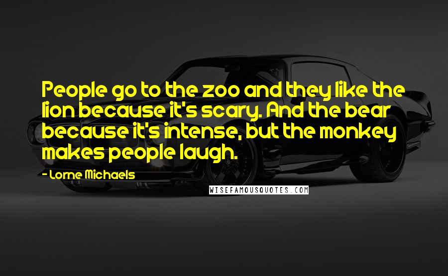 Lorne Michaels Quotes: People go to the zoo and they like the lion because it's scary. And the bear because it's intense, but the monkey makes people laugh.