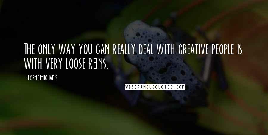 Lorne Michaels Quotes: The only way you can really deal with creative people is with very loose reins,