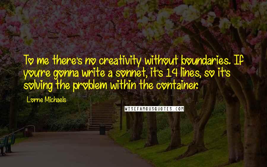 Lorne Michaels Quotes: To me there's no creativity without boundaries. If you're gonna write a sonnet, it's 14 lines, so it's solving the problem within the container.