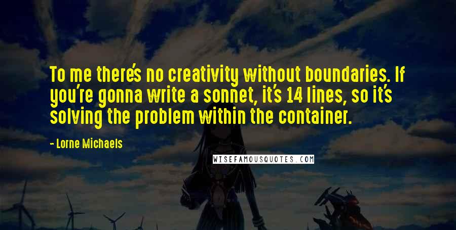 Lorne Michaels Quotes: To me there's no creativity without boundaries. If you're gonna write a sonnet, it's 14 lines, so it's solving the problem within the container.