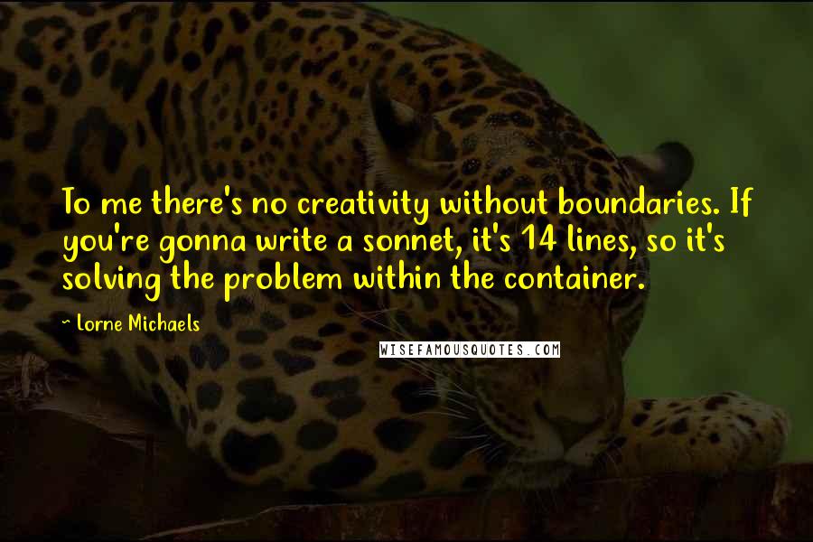 Lorne Michaels Quotes: To me there's no creativity without boundaries. If you're gonna write a sonnet, it's 14 lines, so it's solving the problem within the container.