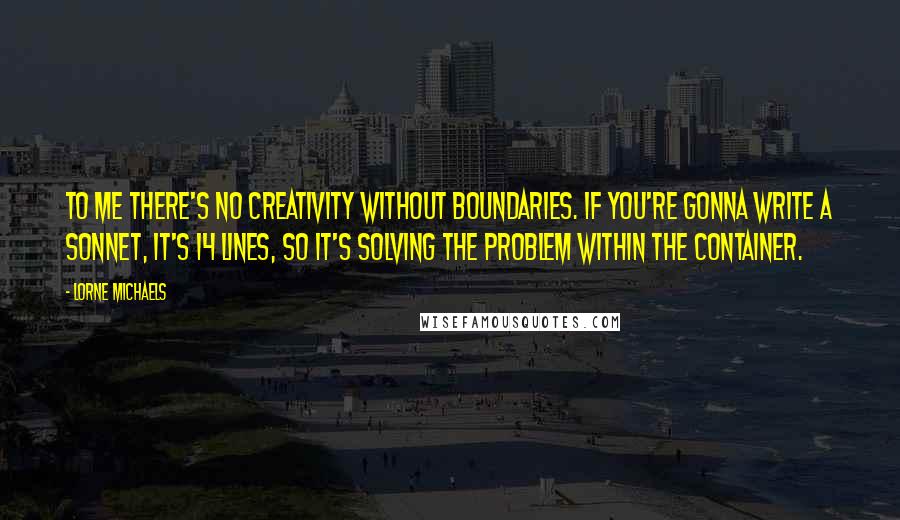 Lorne Michaels Quotes: To me there's no creativity without boundaries. If you're gonna write a sonnet, it's 14 lines, so it's solving the problem within the container.