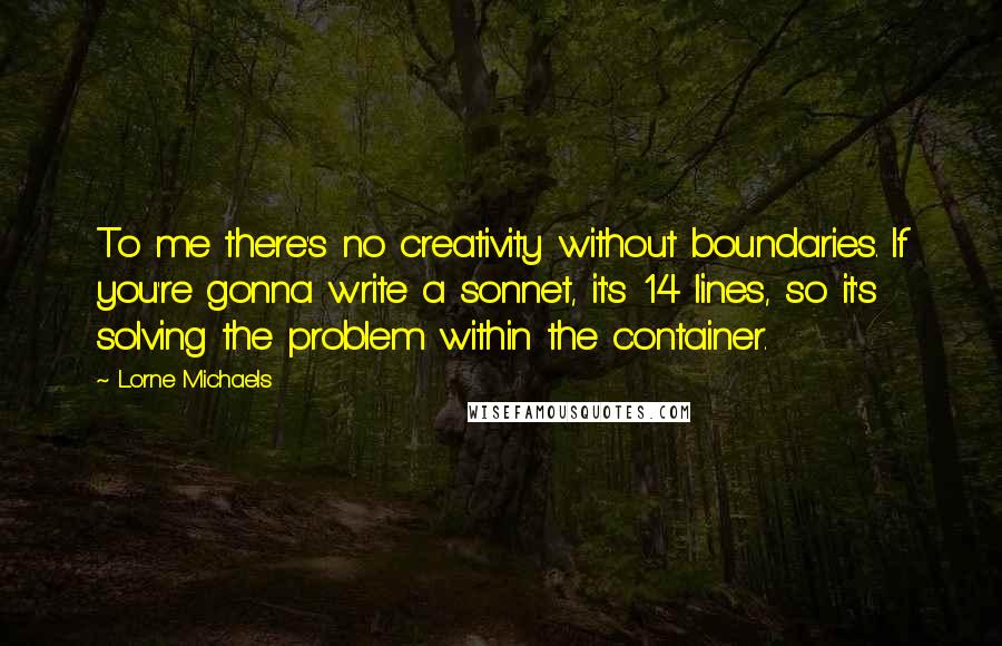 Lorne Michaels Quotes: To me there's no creativity without boundaries. If you're gonna write a sonnet, it's 14 lines, so it's solving the problem within the container.