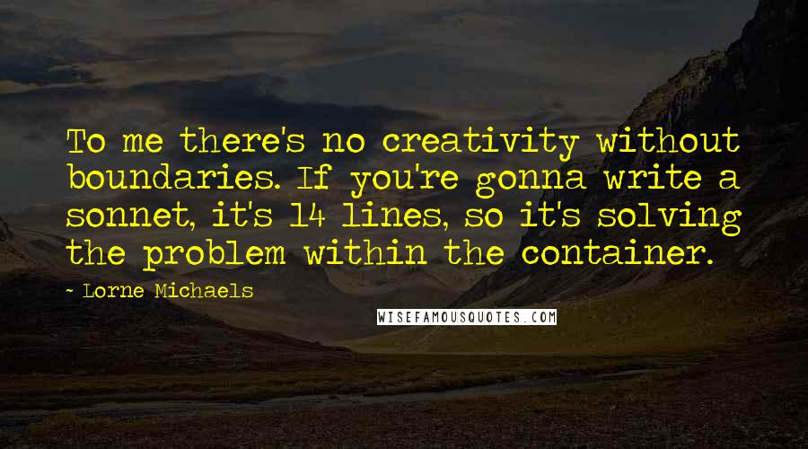 Lorne Michaels Quotes: To me there's no creativity without boundaries. If you're gonna write a sonnet, it's 14 lines, so it's solving the problem within the container.