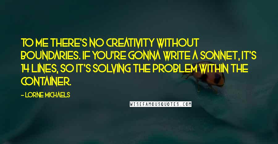 Lorne Michaels Quotes: To me there's no creativity without boundaries. If you're gonna write a sonnet, it's 14 lines, so it's solving the problem within the container.