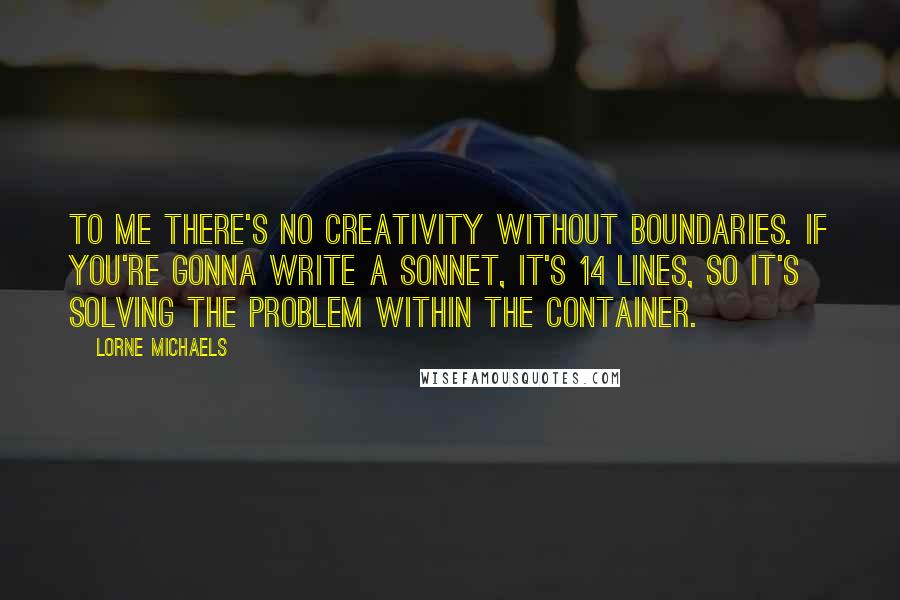 Lorne Michaels Quotes: To me there's no creativity without boundaries. If you're gonna write a sonnet, it's 14 lines, so it's solving the problem within the container.