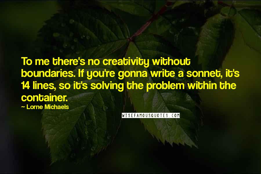 Lorne Michaels Quotes: To me there's no creativity without boundaries. If you're gonna write a sonnet, it's 14 lines, so it's solving the problem within the container.