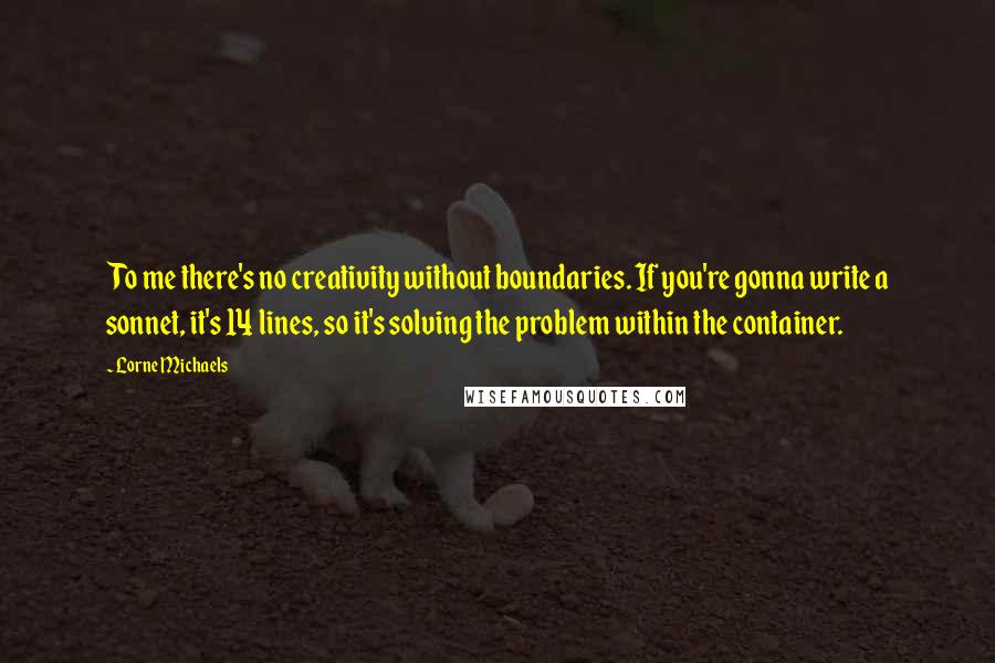 Lorne Michaels Quotes: To me there's no creativity without boundaries. If you're gonna write a sonnet, it's 14 lines, so it's solving the problem within the container.