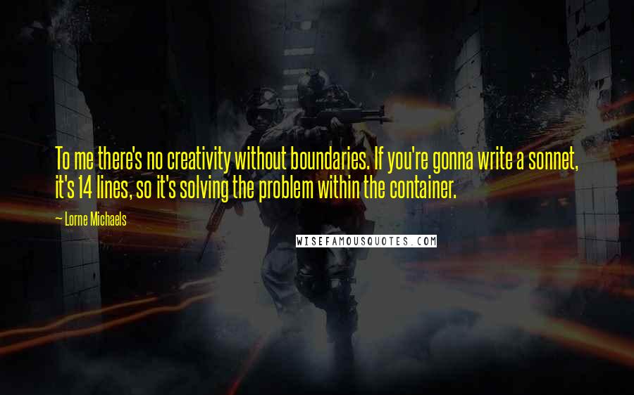 Lorne Michaels Quotes: To me there's no creativity without boundaries. If you're gonna write a sonnet, it's 14 lines, so it's solving the problem within the container.