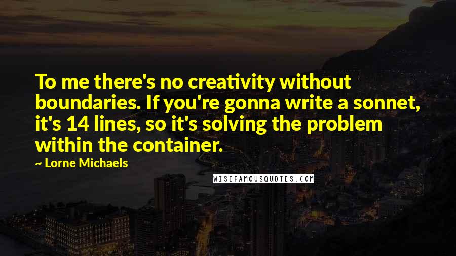 Lorne Michaels Quotes: To me there's no creativity without boundaries. If you're gonna write a sonnet, it's 14 lines, so it's solving the problem within the container.