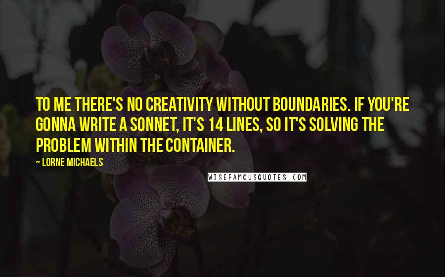 Lorne Michaels Quotes: To me there's no creativity without boundaries. If you're gonna write a sonnet, it's 14 lines, so it's solving the problem within the container.