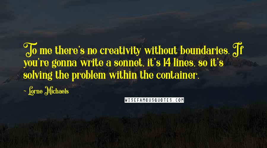 Lorne Michaels Quotes: To me there's no creativity without boundaries. If you're gonna write a sonnet, it's 14 lines, so it's solving the problem within the container.