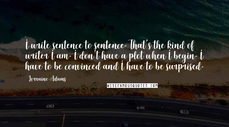 Lorraine Adams Quotes: I write sentence to sentence. That's the kind of writer I am. I don't have a plot when I begin. I have to be convinced and I have to be surprised.