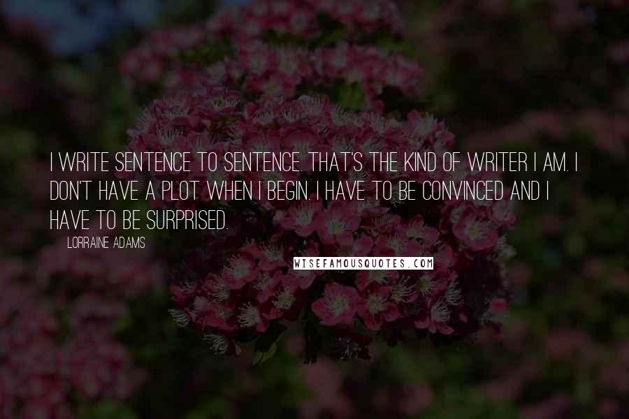 Lorraine Adams Quotes: I write sentence to sentence. That's the kind of writer I am. I don't have a plot when I begin. I have to be convinced and I have to be surprised.