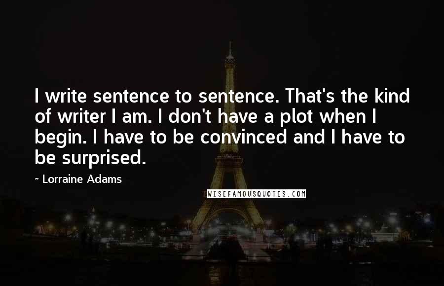Lorraine Adams Quotes: I write sentence to sentence. That's the kind of writer I am. I don't have a plot when I begin. I have to be convinced and I have to be surprised.