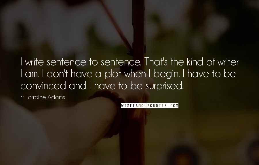 Lorraine Adams Quotes: I write sentence to sentence. That's the kind of writer I am. I don't have a plot when I begin. I have to be convinced and I have to be surprised.