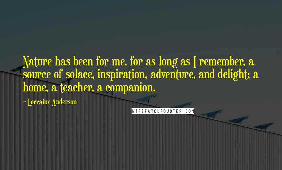 Lorraine Anderson Quotes: Nature has been for me, for as long as I remember, a source of solace, inspiration, adventure, and delight; a home, a teacher, a companion.