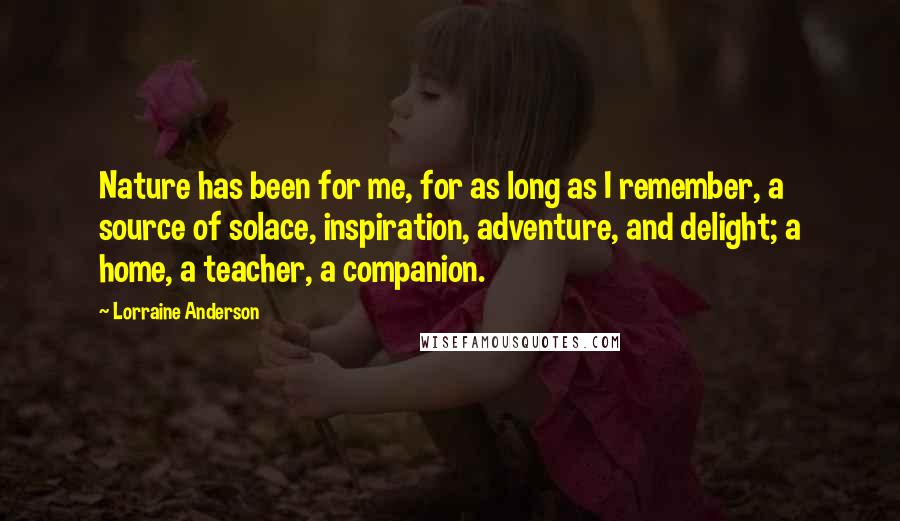 Lorraine Anderson Quotes: Nature has been for me, for as long as I remember, a source of solace, inspiration, adventure, and delight; a home, a teacher, a companion.