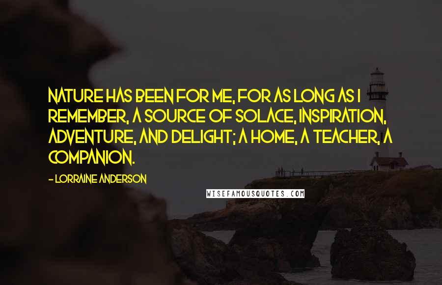 Lorraine Anderson Quotes: Nature has been for me, for as long as I remember, a source of solace, inspiration, adventure, and delight; a home, a teacher, a companion.