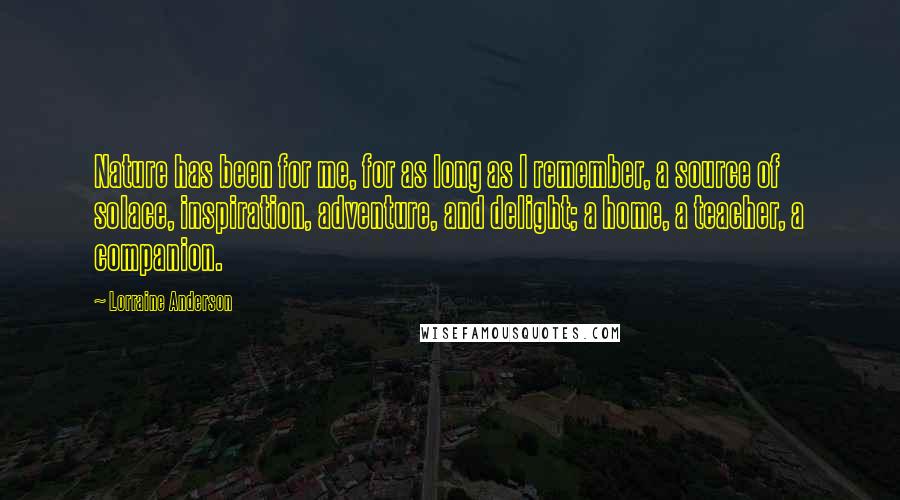 Lorraine Anderson Quotes: Nature has been for me, for as long as I remember, a source of solace, inspiration, adventure, and delight; a home, a teacher, a companion.