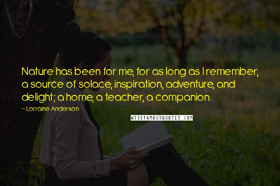 Lorraine Anderson Quotes: Nature has been for me, for as long as I remember, a source of solace, inspiration, adventure, and delight; a home, a teacher, a companion.