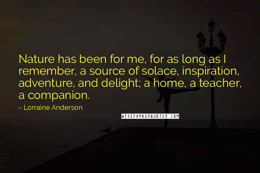 Lorraine Anderson Quotes: Nature has been for me, for as long as I remember, a source of solace, inspiration, adventure, and delight; a home, a teacher, a companion.