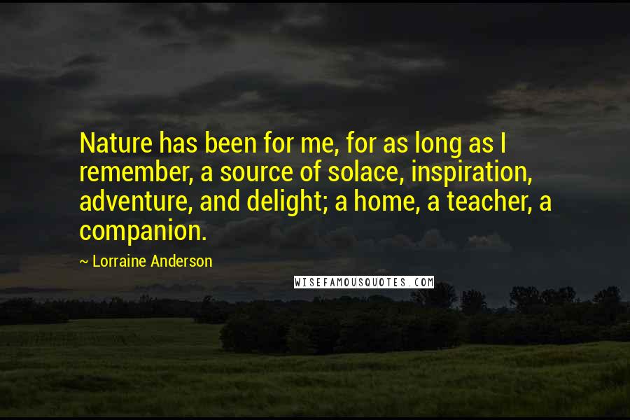 Lorraine Anderson Quotes: Nature has been for me, for as long as I remember, a source of solace, inspiration, adventure, and delight; a home, a teacher, a companion.