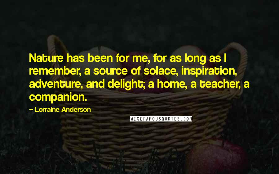 Lorraine Anderson Quotes: Nature has been for me, for as long as I remember, a source of solace, inspiration, adventure, and delight; a home, a teacher, a companion.