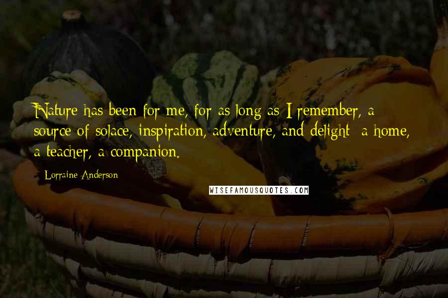 Lorraine Anderson Quotes: Nature has been for me, for as long as I remember, a source of solace, inspiration, adventure, and delight; a home, a teacher, a companion.