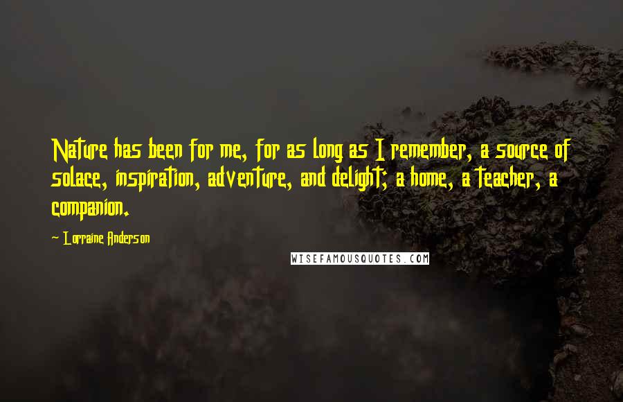 Lorraine Anderson Quotes: Nature has been for me, for as long as I remember, a source of solace, inspiration, adventure, and delight; a home, a teacher, a companion.