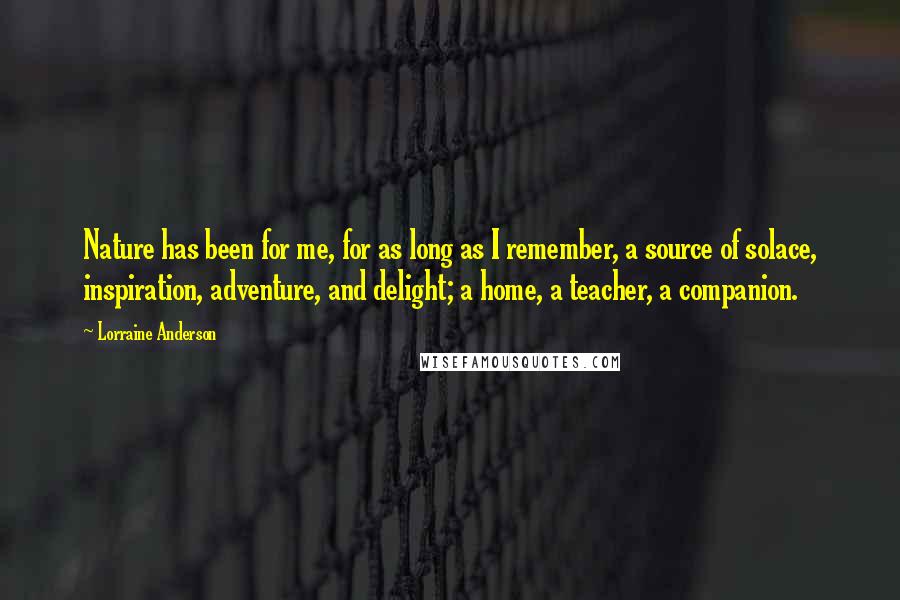 Lorraine Anderson Quotes: Nature has been for me, for as long as I remember, a source of solace, inspiration, adventure, and delight; a home, a teacher, a companion.