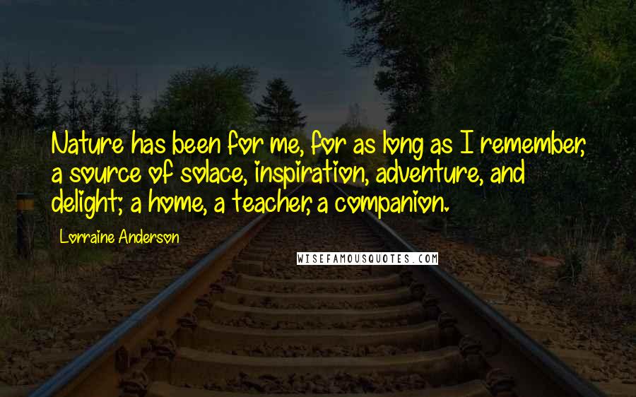 Lorraine Anderson Quotes: Nature has been for me, for as long as I remember, a source of solace, inspiration, adventure, and delight; a home, a teacher, a companion.