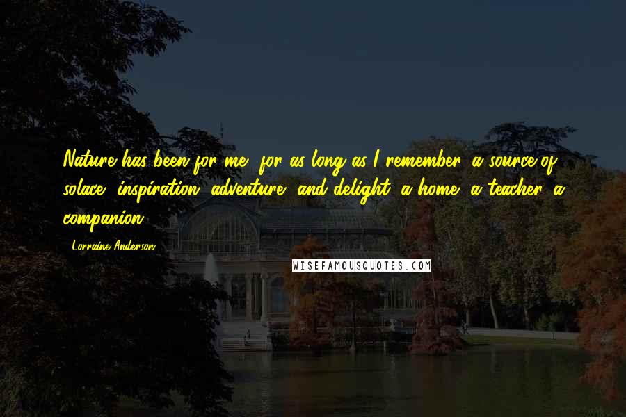 Lorraine Anderson Quotes: Nature has been for me, for as long as I remember, a source of solace, inspiration, adventure, and delight; a home, a teacher, a companion.