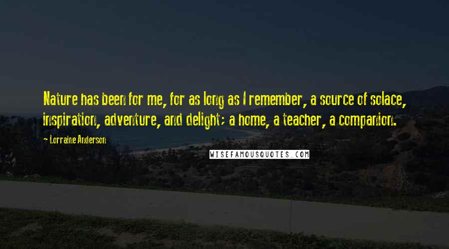 Lorraine Anderson Quotes: Nature has been for me, for as long as I remember, a source of solace, inspiration, adventure, and delight; a home, a teacher, a companion.