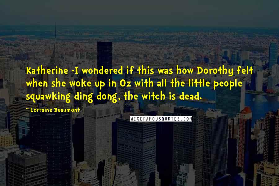 Lorraine Beaumont Quotes: Katherine -I wondered if this was how Dorothy felt when she woke up in Oz with all the little people squawking ding dong, the witch is dead.