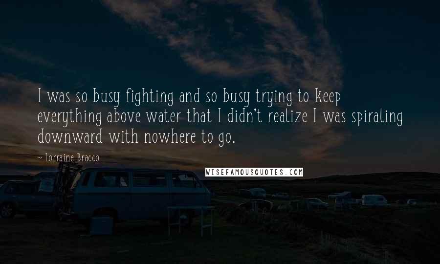 Lorraine Bracco Quotes: I was so busy fighting and so busy trying to keep everything above water that I didn't realize I was spiraling downward with nowhere to go.